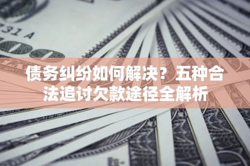 武汉债务纠纷如何解决？五种合法追讨欠款途径全解析