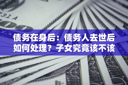 武汉债务在身后：债务人去世后如何处理？子女究竟该不该还钱？